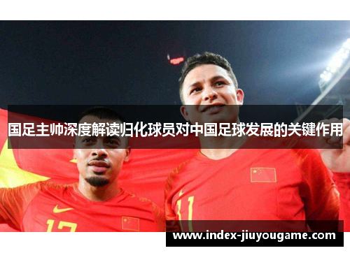 国足主帅深度解读归化球员对中国足球发展的关键作用