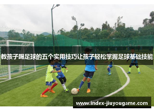 教孩子踢足球的五个实用技巧让孩子轻松掌握足球基础技能