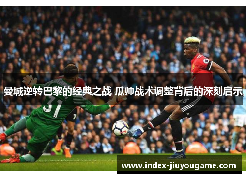 曼城逆转巴黎的经典之战 瓜帅战术调整背后的深刻启示