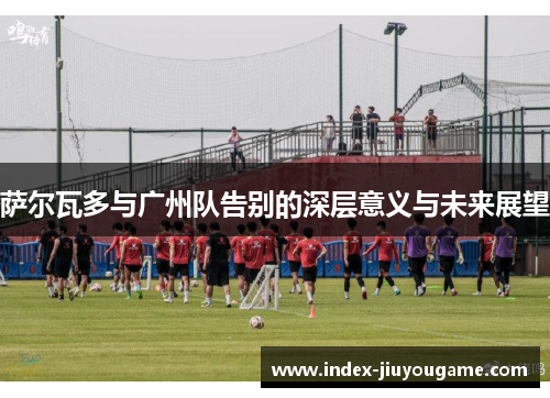 萨尔瓦多与广州队告别的深层意义与未来展望