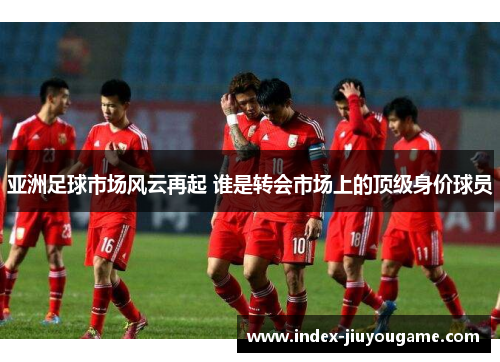 亚洲足球市场风云再起 谁是转会市场上的顶级身价球员
