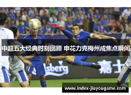 中超五大经典时刻回顾 申花力克梅州成焦点瞬间