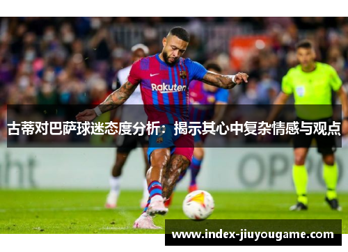 古蒂对巴萨球迷态度分析：揭示其心中复杂情感与观点