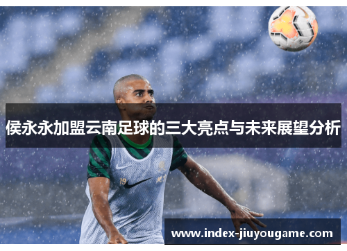 侯永永加盟云南足球的三大亮点与未来展望分析
