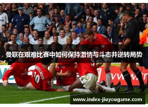 曼联在艰难比赛中如何保持激情与斗志并逆转局势
