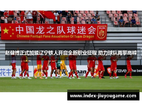 赵健博正式加盟辽宁铁人开启全新职业征程 助力球队再攀高峰