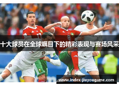 十大球员在全球瞩目下的精彩表现与赛场风采