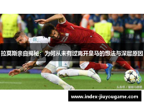 拉莫斯亲自揭秘：为何从未有过离开皇马的想法与深层原因