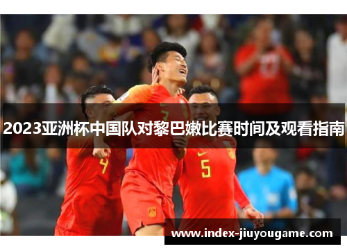 2023亚洲杯中国队对黎巴嫩比赛时间及观看指南