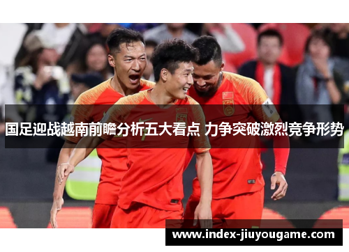 国足迎战越南前瞻分析五大看点 力争突破激烈竞争形势