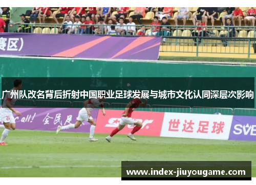 广州队改名背后折射中国职业足球发展与城市文化认同深层次影响
