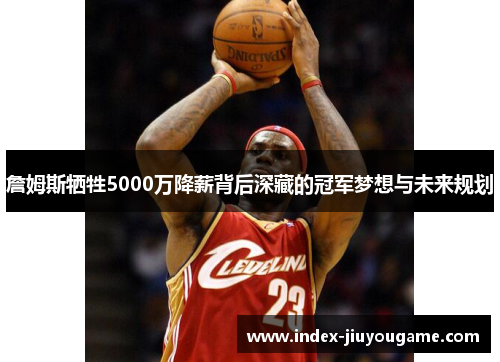 詹姆斯牺牲5000万降薪背后深藏的冠军梦想与未来规划 詹姆斯牺牲5000万降薪背后深藏的冠军梦想与未来规划