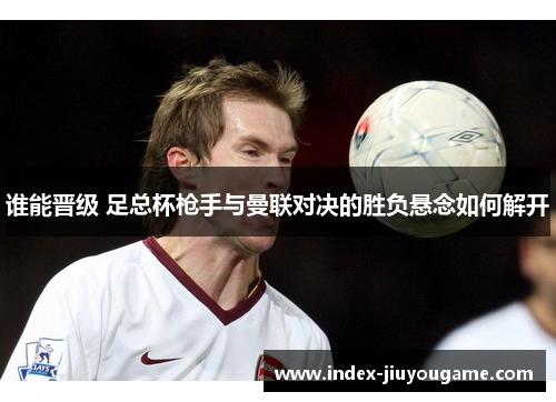 谁能晋级 足总杯枪手与曼联对决的胜负悬念如何解开