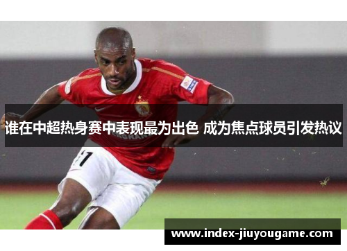 谁在中超热身赛中表现最为出色 成为焦点球员引发热议