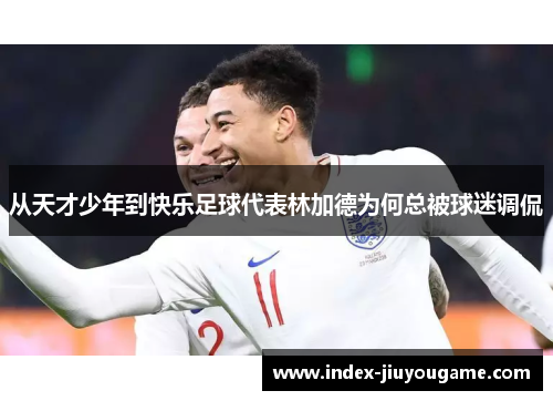 从天才少年到快乐足球代表林加德为何总被球迷调侃