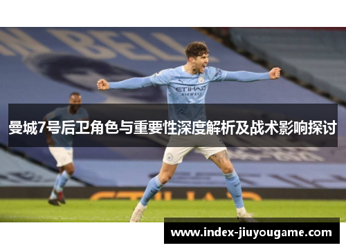 曼城7号后卫角色与重要性深度解析及战术影响探讨
